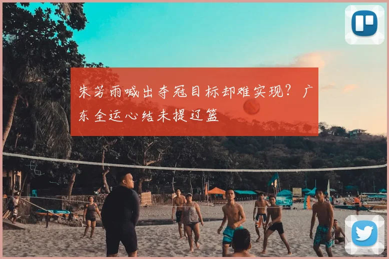 朱芳雨喊出夺冠目标却难实现？广东全运心结未提辽篮