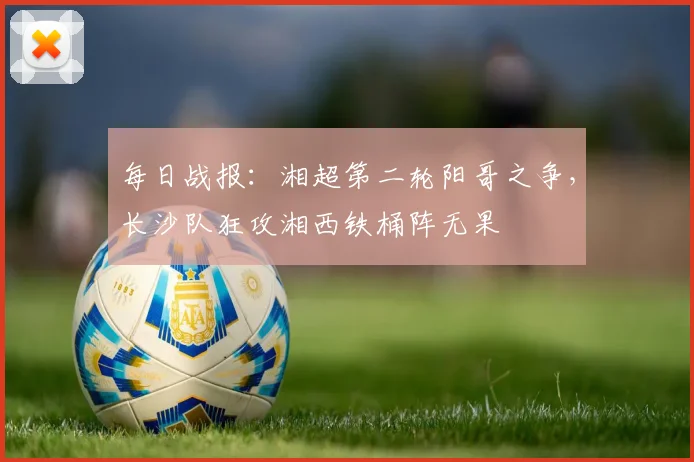 每日战报：湘超第二轮阳哥之争，长沙队狂攻湘西铁桶阵无果